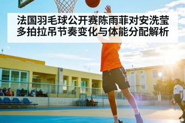 法国羽毛球公开赛陈雨菲对安洗莹多拍拉吊节奏变化与体能分配解析
